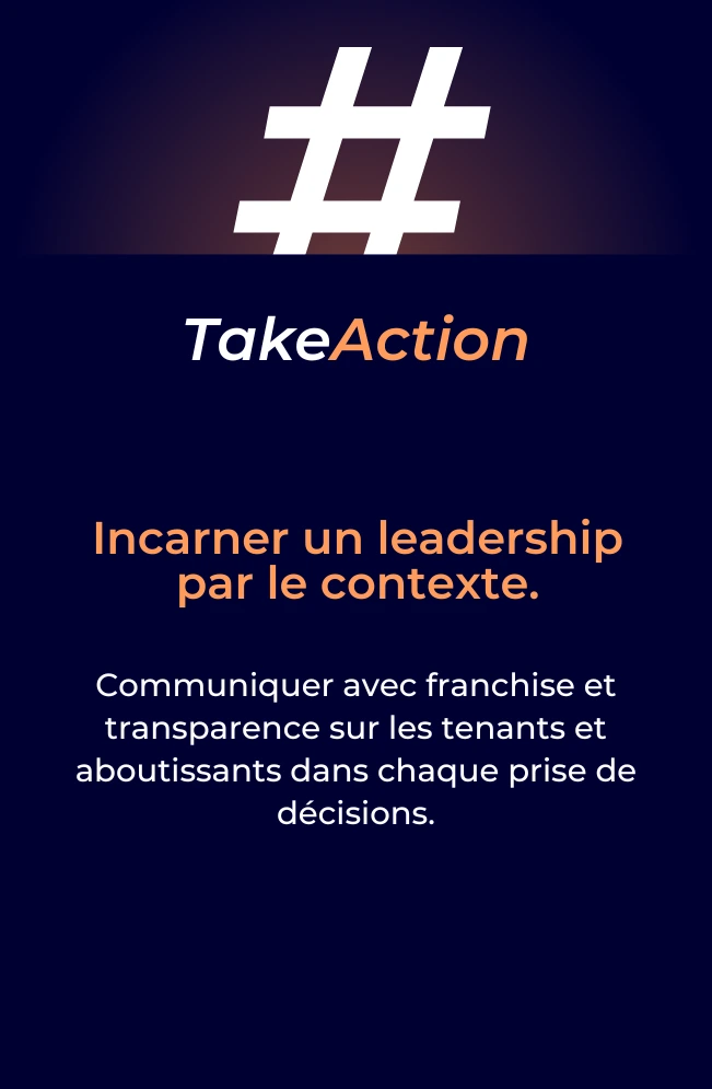 Take action : Incarner un leadership par le contexte. Communiquer avec franchise et transparence sur les tenants et aboutissants dans chaque prise de décisions.